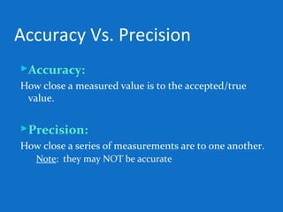Accuracy Vs. Precision
Accuracy:
How close a measured value is to the accepted/true
value.
Precision:
How close a series of measurements are to one another.
◦ Note: they may NOT be accurate
 