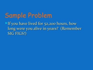 Sample Problem
If you have lived for 52,200 hours, howIf you have lived for 52,200 hours, how
long were you alive in years? (Rememberlong were you alive in years? (Remember
SIG FIGS!)SIG FIGS!)
 