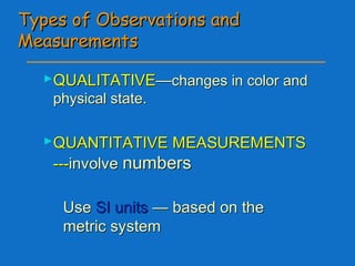 Types of Observations andTypes of Observations and
MeasurementsMeasurements
QUALITATIVEQUALITATIVE——changes in color andchanges in color and
physical state.physical state.
QUANTITATIVE MEASUREMENTSQUANTITATIVE MEASUREMENTS
------involveinvolve numbersnumbers
◦ UseUse SI unitsSI units — based on the— based on the
metric systemmetric system
 