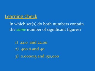 Learning Check
In which set(s) do both numbers contain
the same number of significant figures?
1) 22.0 and 22.00
2) 400.0 and 40
3) 0.000015 and 150,000
 