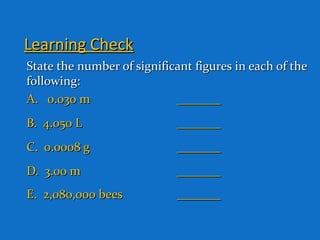 Learning CheckLearning Check
State the number of significant figures in each of theState the number of significant figures in each of the
following:following:
A. 0.030 mA. 0.030 m ______________
B. 4.050 LB. 4.050 L ______________
C. 0.0008 gC. 0.0008 g ______________
D. 3.00 mD. 3.00 m ______________
E. 2,080,000 beesE. 2,080,000 bees ______________
 