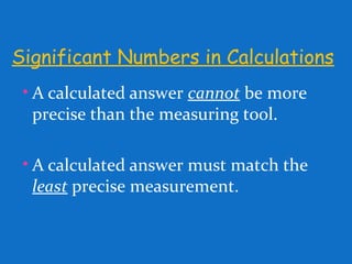 Significant Numbers in Calculations
• A calculated answer cannot be more
precise than the measuring tool.
• A calculated answer must match the
least precise measurement.
 