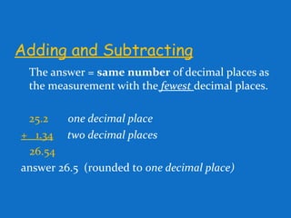Adding and Subtracting
The answer = same number of decimal places as
the measurement with the fewest decimal places.
25.2 one decimal place
+ 1.34 two decimal places
26.54
answer 26.5 (rounded to one decimal place)
 