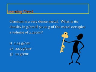 Learning CheckLearning Check
Osmium is a very dense metal. What is itsOsmium is a very dense metal. What is its
density in g/cmdensity in g/cm33
if 50.00 g of the metal occupiesif 50.00 g of the metal occupies
a volume of 2.22cma volume of 2.22cm33
??
1) 2.25 g/cm1) 2.25 g/cm33
2)2) 22.5 g/cm22.5 g/cm33
3)3) 111 g/cm111 g/cm33
 