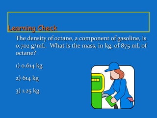Learning CheckLearning Check
The density of octane, a component of gasoline, isThe density of octane, a component of gasoline, is
0.702 g/mL. What is the mass, in kg, of 875 mL of0.702 g/mL. What is the mass, in kg, of 875 mL of
octane?octane?
1) 0.614 kg1) 0.614 kg
2) 614 kg2) 614 kg
3) 1.25 kg3) 1.25 kg
 