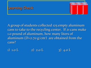 Learning CheckLearning Check
A group of students collected 125 empty aluminumA group of students collected 125 empty aluminum
cans to take to the recycling center. If 21 cans makecans to take to the recycling center. If 21 cans make
1.0 pound of aluminum, how many liters of1.0 pound of aluminum, how many liters of
aluminum (D=2.70 g/cmaluminum (D=2.70 g/cm33
) are obtained from the) are obtained from the
cans?cans?
1) 1.0 L1) 1.0 L 2) 2.0 L2) 2.0 L 3) 4.0 L3) 4.0 L
 