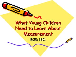 What Young Children
Need to Learn About
Measurement
ECED 3301

 