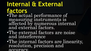 Internal & External
factors
•The actual performance of
measuring instruments is
affected by numerous internal
and external factors.
•The external factors are noise
and interference
•The internal factors are linearity,
resolution, precision and
 