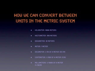 HOW WE CAN CONVERT BETWEEN
 UNITS IN THE METRIC SYSTEM

       •   Kilometer: 1000 meters


       •   Hectometer: 100 meters


       •   Dekameter: 10 meters


       •   Meter: 1 meter


       •   Decimeter: 1/10 of a meter (10 cm)


       •   Centimeter: 1/100 of a meter (1cm)


       •   Millimeters: 1/1000 of a meter
           (1/10cm)
 