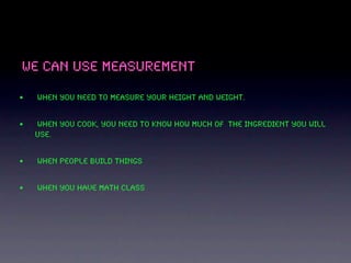 We can use measurement

•   When you need to measure your height and weight.


•   when you cook, you need to know how much of the ingredient you will
    use.


•   when people build things


•   when you have math class
 