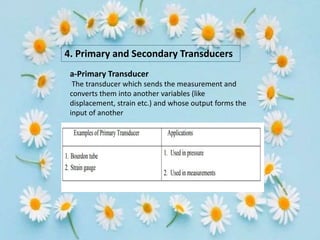 4. Primary and Secondary Transducers
a-Primary Transducer
The transducer which sends the measurement and
converts them into another variables (like
displacement, strain etc.) and whose output forms the
input of another
 