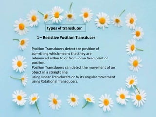 types of transducer
Position Transducers detect the position of
something which means that they are
referenced either to or from some fixed point or
position.
Position Transducers can detect the movement of an
object in a straight line
using Linear Transducers or by its angular movement
using Rotational Transducers.
1 – Resistive Position Transducer
 