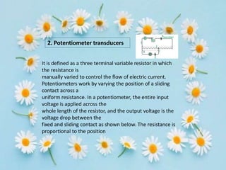 2. Potentiometer transducers
It is defined as a three terminal variable resistor in which
the resistance is
manually varied to control the flow of electric current.
Potentiometers work by varying the position of a sliding
contact across a
uniform resistance. In a potentiometer, the entire input
voltage is applied across the
whole length of the resistor, and the output voltage is the
voltage drop between the
fixed and sliding contact as shown below. The resistance is
proportional to the position
 