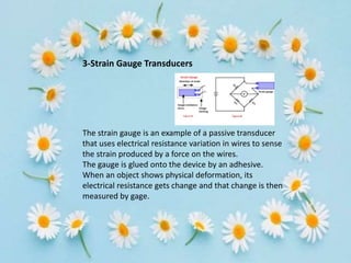 3-Strain Gauge Transducers
The strain gauge is an example of a passive transducer
that uses electrical resistance variation in wires to sense
the strain produced by a force on the wires.
The gauge is glued onto the device by an adhesive.
When an object shows physical deformation, its
electrical resistance gets change and that change is then
measured by gage.
 