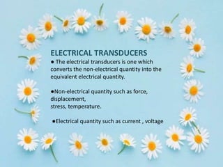 ELECTRICAL TRANSDUCERS
● The electrical transducers is one which
converts the non-electrical quantity into the
equivalent electrical quantity.
●Non-electrical quantity such as force,
displacement,
stress, temperature.
●Electrical quantity such as current , voltage
 