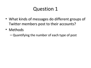 Question 1 
• What kinds of messages do different groups of 
Twitter members post to their accounts? 
• Methods 
– Quantifying the number of each type of post 
 