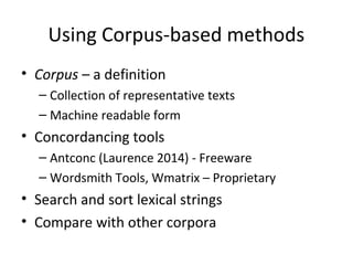 Using Corpus-based methods 
• Corpus – a definition 
– Collection of representative texts 
– Machine readable form 
• Concordancing tools 
– Antconc (Laurence 2014) - Freeware 
– Wordsmith Tools, Wmatrix – Proprietary 
• Search and sort lexical strings 
• Compare with other corpora 
 