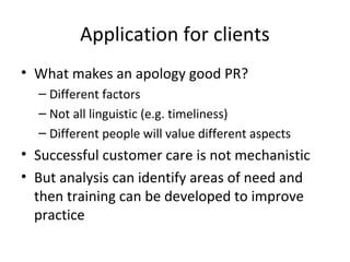 Application for clients 
• What makes an apology good PR? 
– Different factors 
– Not all linguistic (e.g. timeliness) 
– Different people will value different aspects 
• Successful customer care is not mechanistic 
• But analysis can identify areas of need and 
then training can be developed to improve 
practice 
