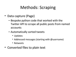 Methods: Scraping 
• Data capture (Page) 
– Bespoke python code that worked with the 
Twitter API to scrape all public posts from named 
accounts 
– Automatically sorted tweets 
• Updates 
• Addressed messages (starting with @username) 
• Retweets 
• Converted files to plain text 
 
