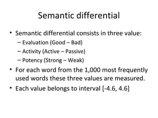 Semantic differential 
• Semantic differential consists in three value: 
– Evaluation (Good – Bad) 
– Activity (Active – Passive) 
– Potency (Strong – Weak) 
• For each word from the 1,000 most frequently 
used words these three values are measured. 
• Each value belongs to interval [-4.6, 4.6] 
 