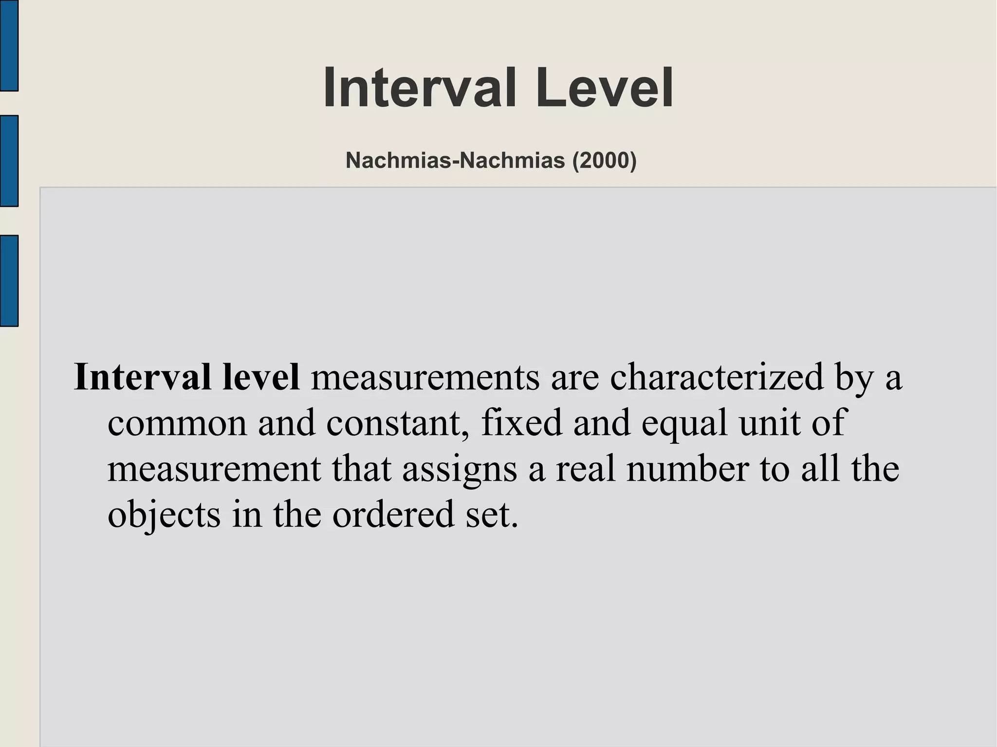 Interval Level
Nachmias-Nachmias (2000)
Interval level measurements are characterized by a
common and constant, fixed and equal unit of
measurement that assigns a real number to all the
objects in the ordered set.
 