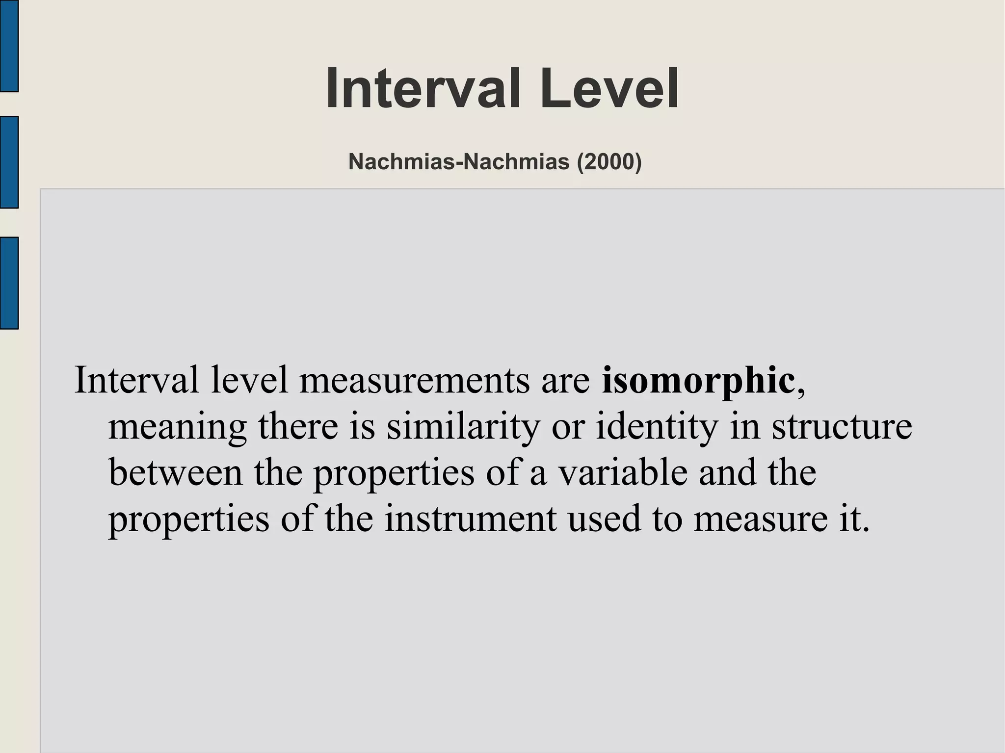 Interval Level
Nachmias-Nachmias (2000)
Interval level measurements are isomorphic,
meaning there is similarity or identity in structure
between the properties of a variable and the
properties of the instrument used to measure it.
 