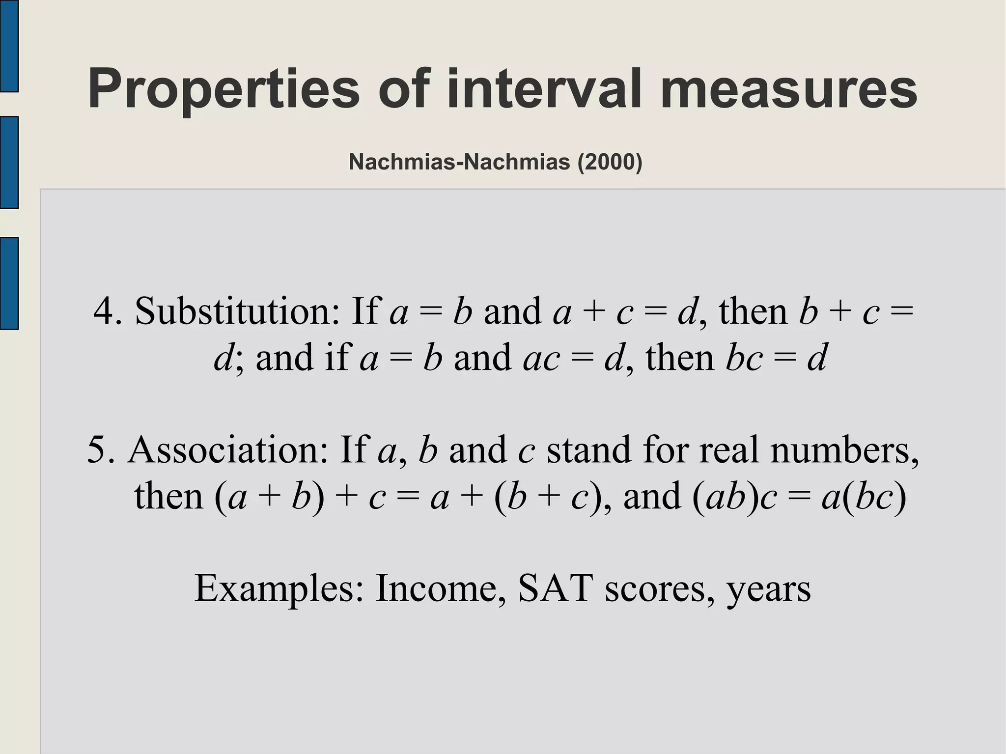 Properties of interval measures
Nachmias-Nachmias (2000)
4. Substitution: If a = b and a + c = d, then b + c =
d; and if a = b and ac = d, then bc = d
5. Association: If a, b and c stand for real numbers,
then (a + b) + c = a + (b + c), and (ab)c = a(bc)
Examples: Income, SAT scores, years
 