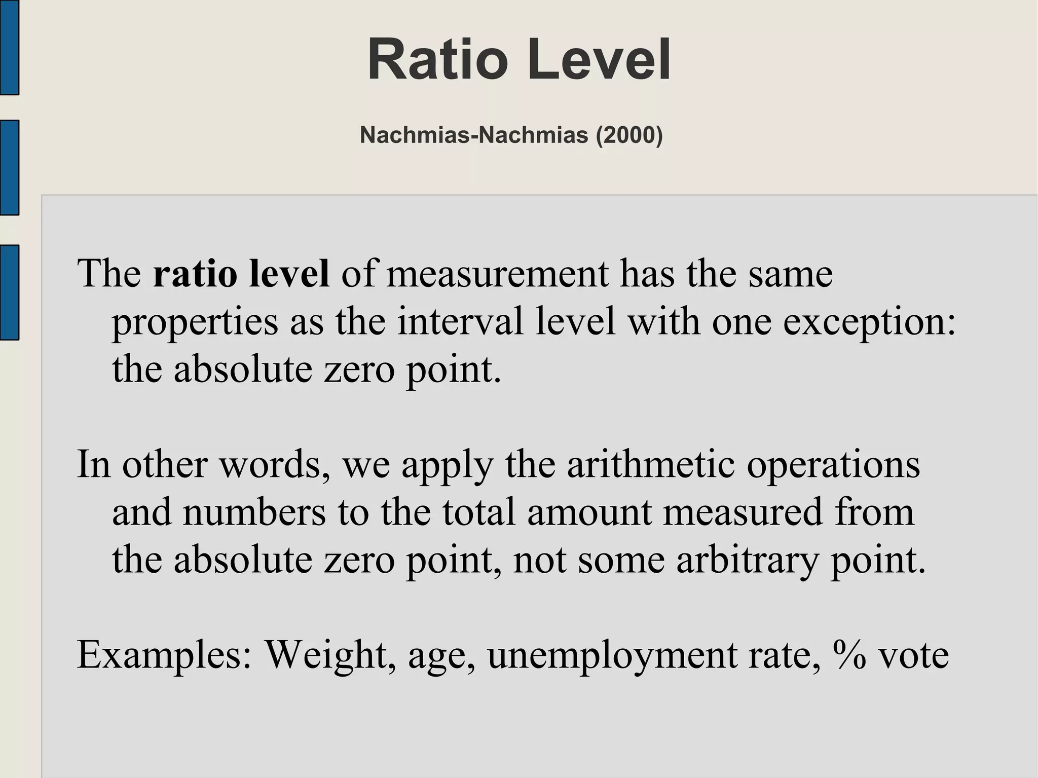 Ratio Level
Nachmias-Nachmias (2000)
The ratio level of measurement has the same
properties as the interval level with one exception:
the absolute zero point.
In other words, we apply the arithmetic operations
and numbers to the total amount measured from
the absolute zero point, not some arbitrary point.
Examples: Weight, age, unemployment rate, % vote
 