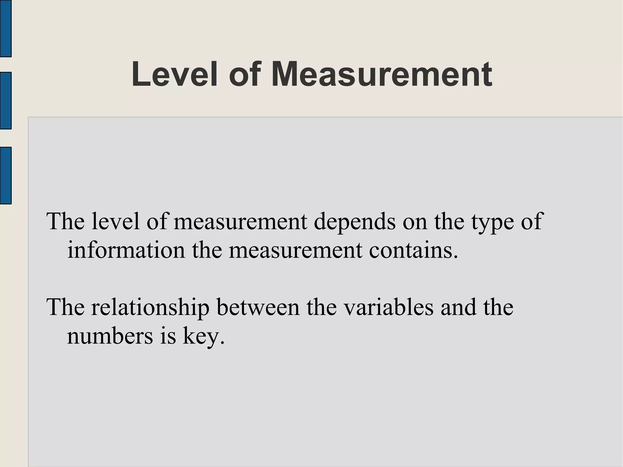 Level of Measurement
The level of measurement depends on the type of
information the measurement contains.
The relationship between the variables and the
numbers is key.
 