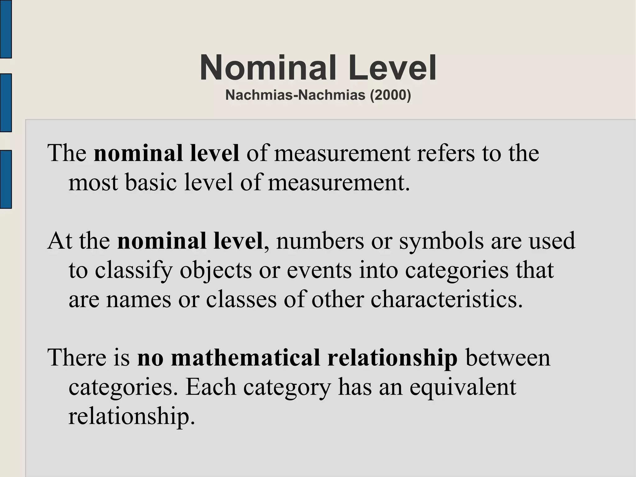 Nominal Level
Nachmias-Nachmias (2000)
The nominal level of measurement refers to the
most basic level of measurement.
At the nominal level, numbers or symbols are used
to classify objects or events into categories that
are names or classes of other characteristics.
There is no mathematical relationship between
categories. Each category has an equivalent
relationship.
 
