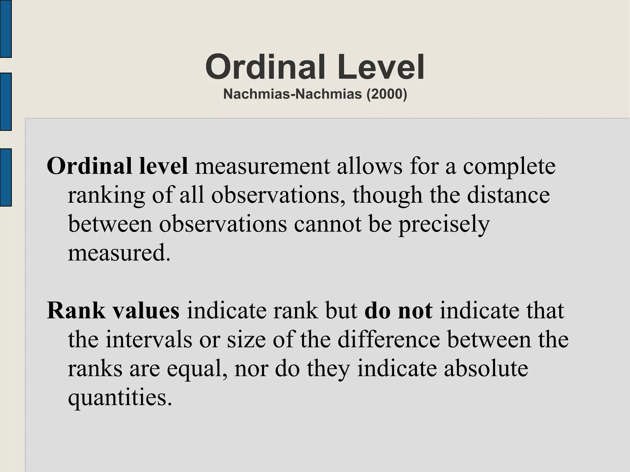 Ordinal Level
Nachmias-Nachmias (2000)
Ordinal level measurement allows for a complete
ranking of all observations, though the distance
between observations cannot be precisely
measured.
Rank values indicate rank but do not indicate that
the intervals or size of the difference between the
ranks are equal, nor do they indicate absolute
quantities.
 
