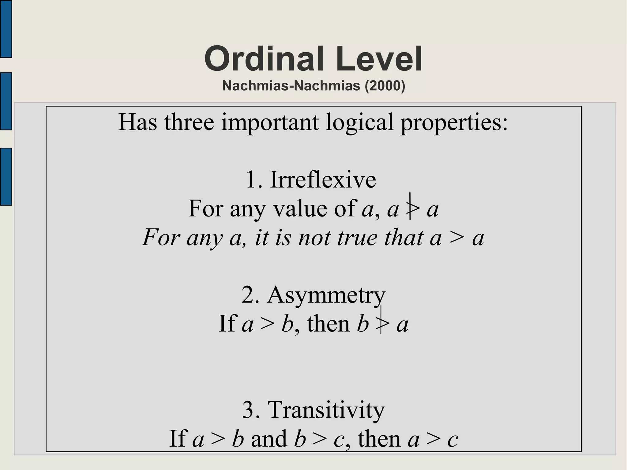 Ordinal Level
Nachmias-Nachmias (2000)
Has three important logical properties:
1. Irreflexive
For any value of a, a > a
For any a, it is not true that a > a
2. Asymmetry
If a > b, then b > a
3. Transitivity
If a > b and b > c, then a > c
 