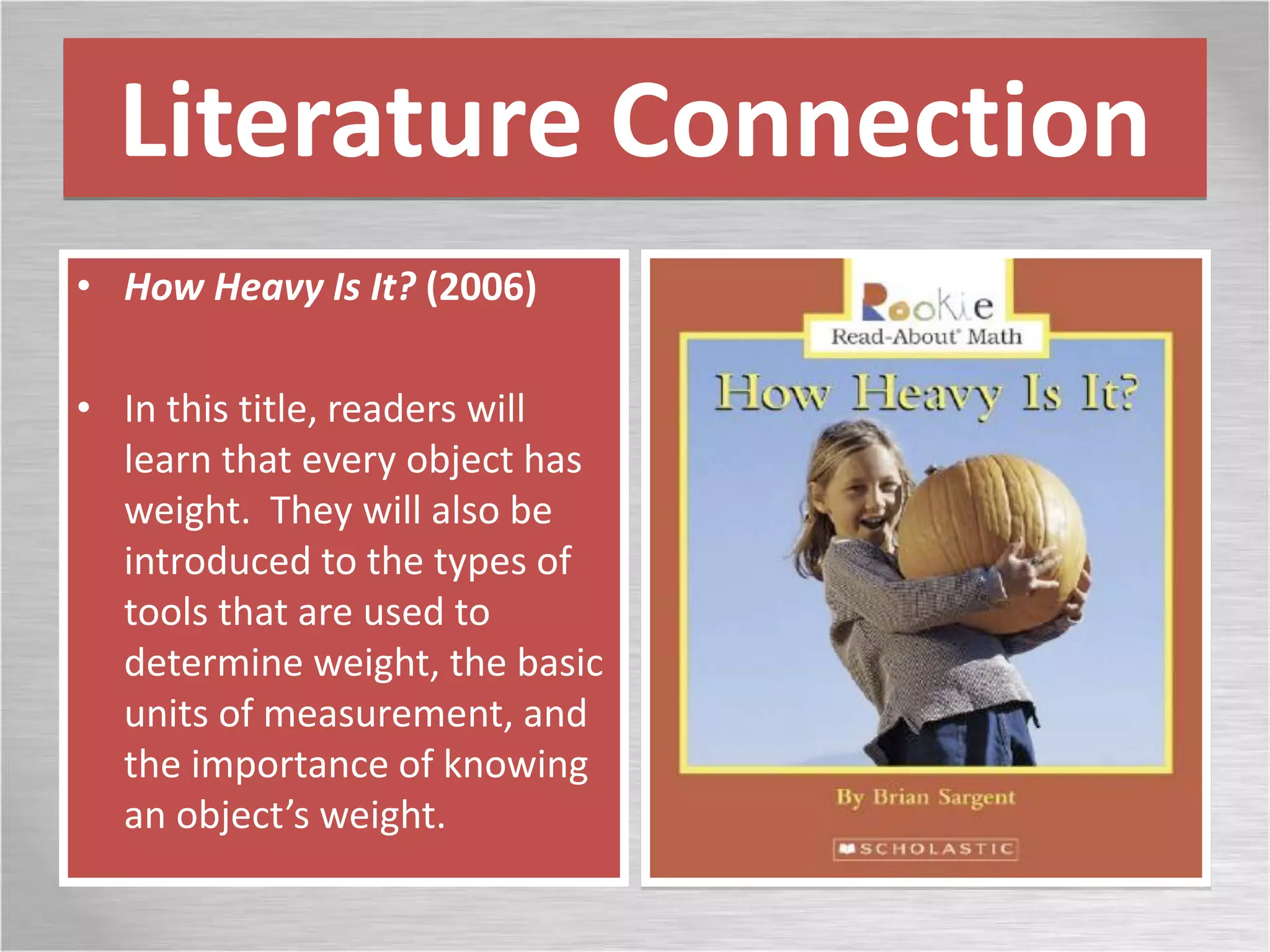 Literature Connection
• How Heavy Is It? (2006)
• In this title, readers will
learn that every object has
weight. They will also be
introduced to the types of
tools that are used to
determine weight, the basic
units of measurement, and
the importance of knowing
an object’s weight.
 