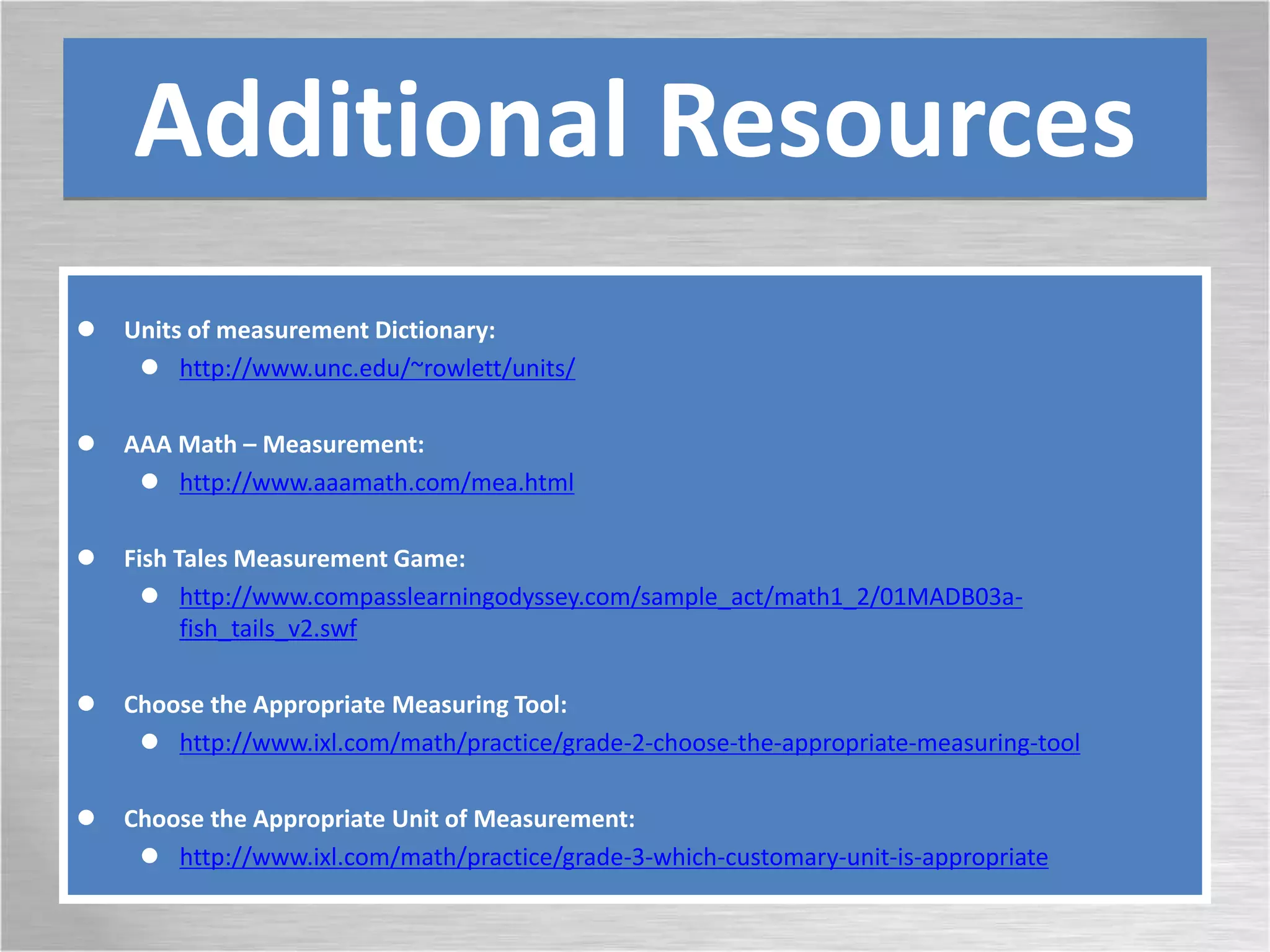 Additional Resources
 Units of measurement Dictionary:
 http://www.unc.edu/~rowlett/units/
 AAA Math – Measurement:
 http://www.aaamath.com/mea.html
 Fish Tales Measurement Game:
 http://www.compasslearningodyssey.com/sample_act/math1_2/01MADB03a-
fish_tails_v2.swf
 Choose the Appropriate Measuring Tool:
 http://www.ixl.com/math/practice/grade-2-choose-the-appropriate-measuring-tool
 Choose the Appropriate Unit of Measurement:
 http://www.ixl.com/math/practice/grade-3-which-customary-unit-is-appropriate
 