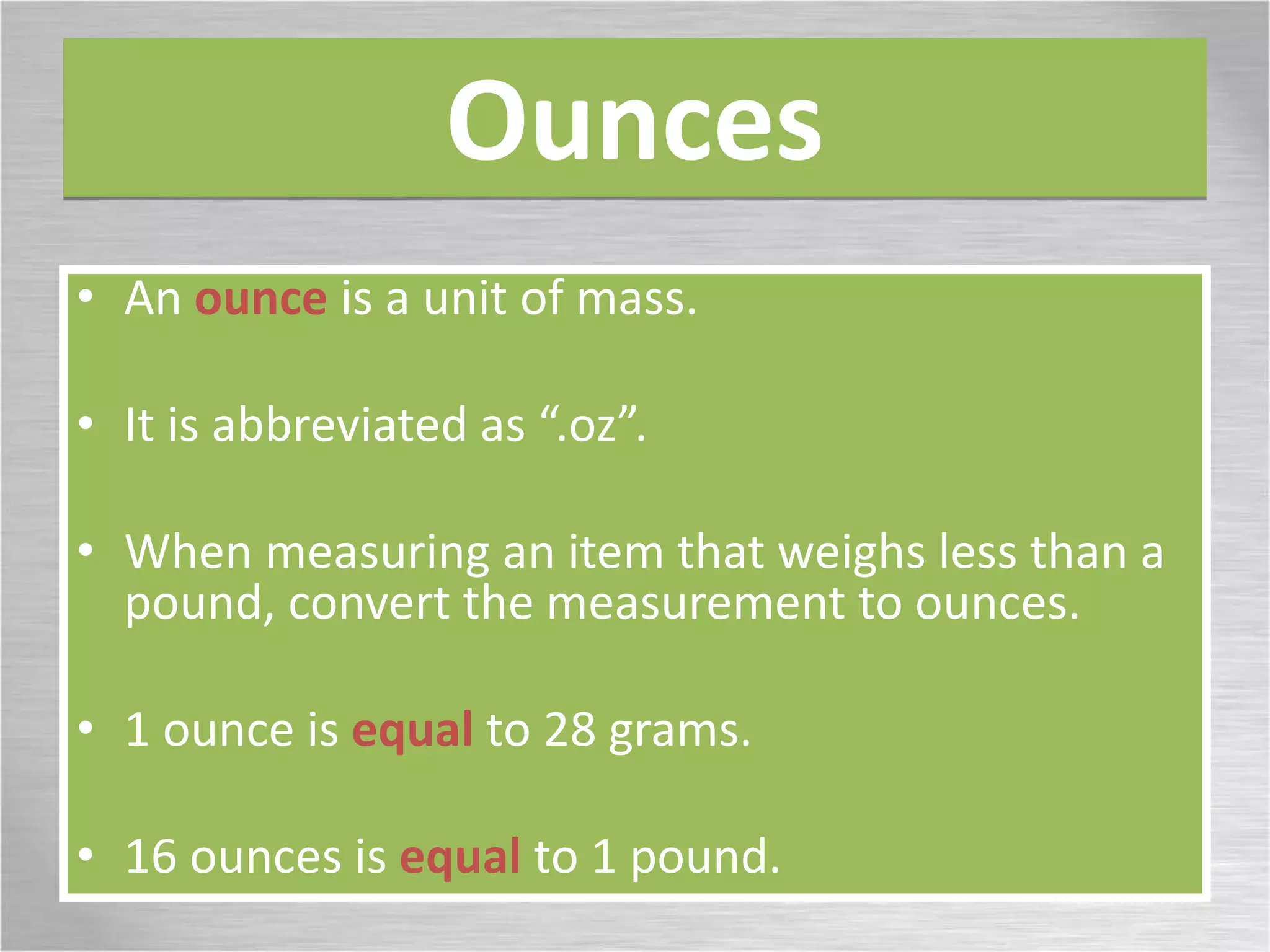 Ounces
• An ounce is a unit of mass.
• It is abbreviated as “.oz”.
• When measuring an item that weighs less than a
pound, convert the measurement to ounces.
• 1 ounce is equal to 28 grams.
• 16 ounces is equal to 1 pound.
 