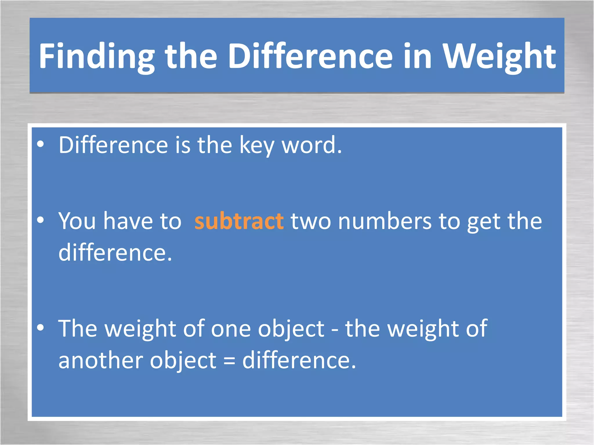 Finding the Difference in Weight
• Difference is the key word.
• You have to subtract two numbers to get the
difference.
• The weight of one object - the weight of
another object = difference.
 