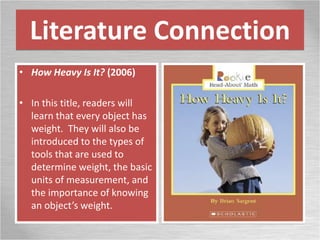 Literature Connection
• How Heavy Is It? (2006)
• In this title, readers will
learn that every object has
weight. They will also be
introduced to the types of
tools that are used to
determine weight, the basic
units of measurement, and
the importance of knowing
an object’s weight.
 