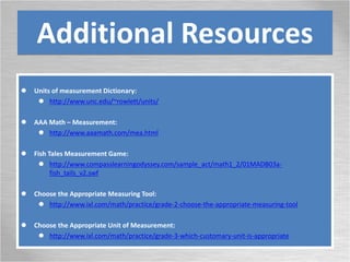 Additional Resources
 Units of measurement Dictionary:
 http://www.unc.edu/~rowlett/units/
 AAA Math – Measurement:
 http://www.aaamath.com/mea.html
 Fish Tales Measurement Game:
 http://www.compasslearningodyssey.com/sample_act/math1_2/01MADB03a-
fish_tails_v2.swf
 Choose the Appropriate Measuring Tool:
 http://www.ixl.com/math/practice/grade-2-choose-the-appropriate-measuring-tool
 Choose the Appropriate Unit of Measurement:
 http://www.ixl.com/math/practice/grade-3-which-customary-unit-is-appropriate
 