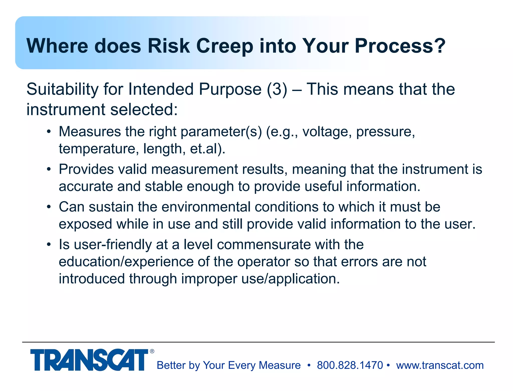 Better by Your Every Measure • 800.828.1470 • www.transcat.com
Where does Risk Creep into Your Process?
Suitability for Intended Purpose (3) – This means that the
instrument selected:
• Measures the right parameter(s) (e.g., voltage, pressure,
temperature, length, et.al).
• Provides valid measurement results, meaning that the instrument is
accurate and stable enough to provide useful information.
• Can sustain the environmental conditions to which it must be
exposed while in use and still provide valid information to the user.
• Is user-friendly at a level commensurate with the
education/experience of the operator so that errors are not
introduced through improper use/application.
 