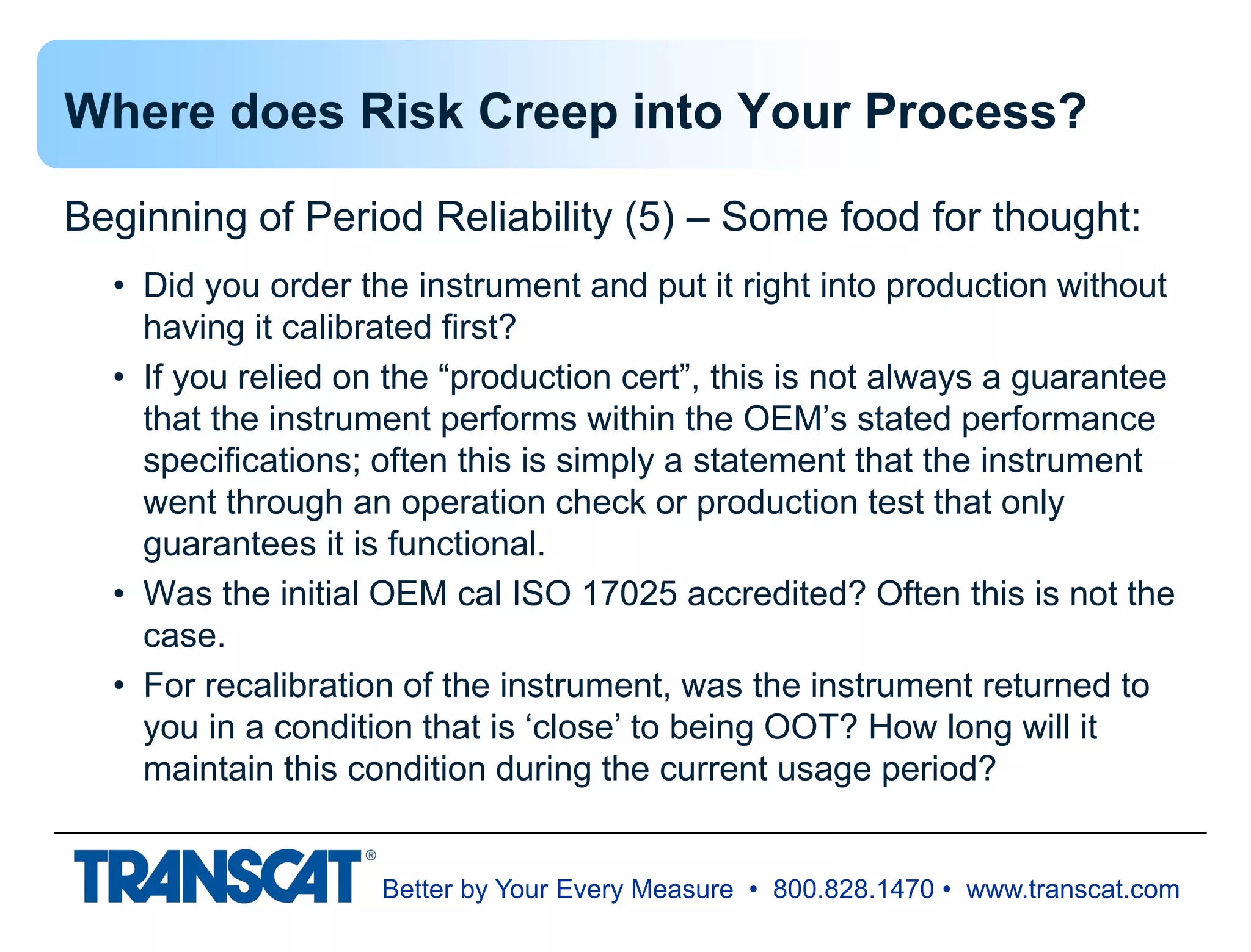 Better by Your Every Measure • 800.828.1470 • www.transcat.com
Where does Risk Creep into Your Process?
Beginning of Period Reliability (5) – Some food for thought:
• Did you order the instrument and put it right into production without
having it calibrated first?
• If you relied on the “production cert”, this is not always a guarantee
that the instrument performs within the OEM’s stated performance
specifications; often this is simply a statement that the instrument
went through an operation check or production test that only
guarantees it is functional.
• Was the initial OEM cal ISO 17025 accredited? Often this is not the
case.
• For recalibration of the instrument, was the instrument returned to
you in a condition that is ‘close’ to being OOT? How long will it
maintain this condition during the current usage period?
 