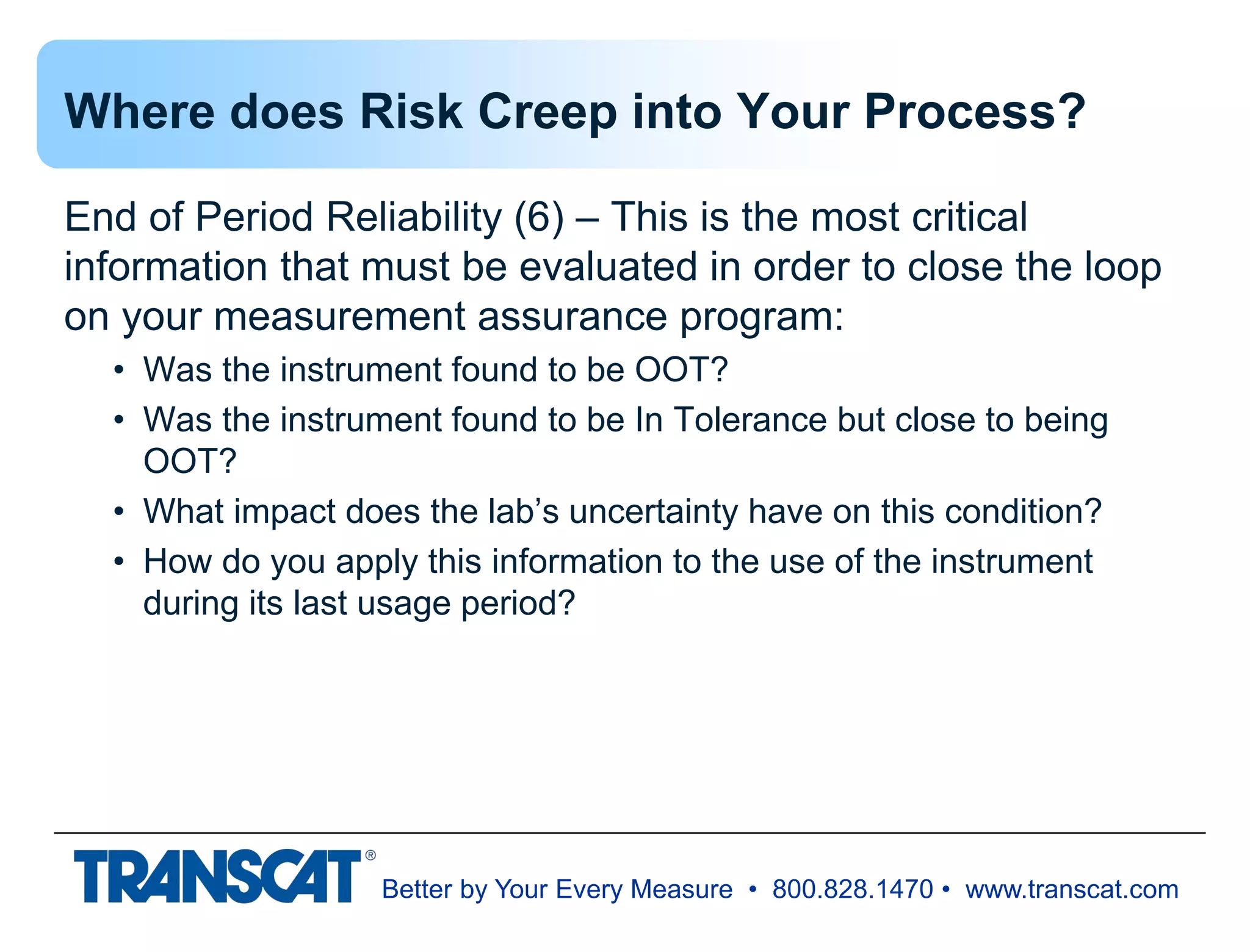 Better by Your Every Measure • 800.828.1470 • www.transcat.com
Where does Risk Creep into Your Process?
End of Period Reliability (6) – This is the most critical
information that must be evaluated in order to close the loop
on your measurement assurance program:
• Was the instrument found to be OOT?
• Was the instrument found to be In Tolerance but close to being
OOT?
• What impact does the lab’s uncertainty have on this condition?
• How do you apply this information to the use of the instrument
during its last usage period?
 