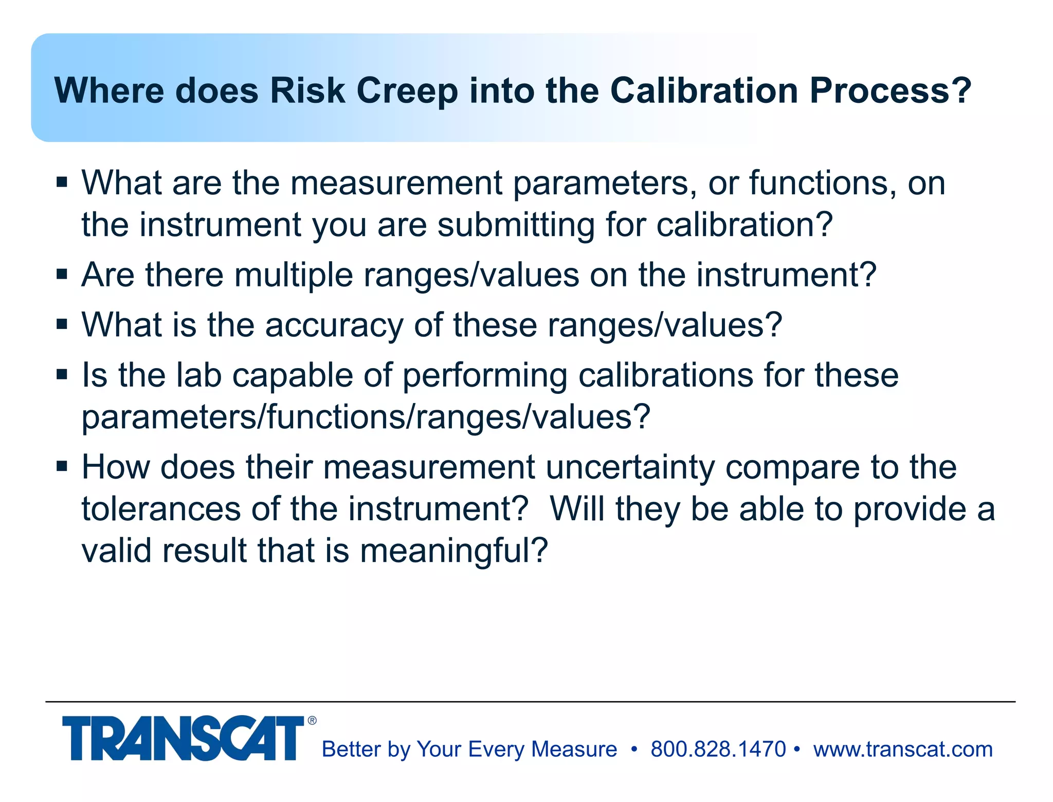 Better by Your Every Measure • 800.828.1470 • www.transcat.com
Where does Risk Creep into the Calibration Process?
 What are the measurement parameters, or functions, on
the instrument you are submitting for calibration?
 Are there multiple ranges/values on the instrument?
 What is the accuracy of these ranges/values?
 Is the lab capable of performing calibrations for these
parameters/functions/ranges/values?
 How does their measurement uncertainty compare to the
tolerances of the instrument? Will they be able to provide a
valid result that is meaningful?
 