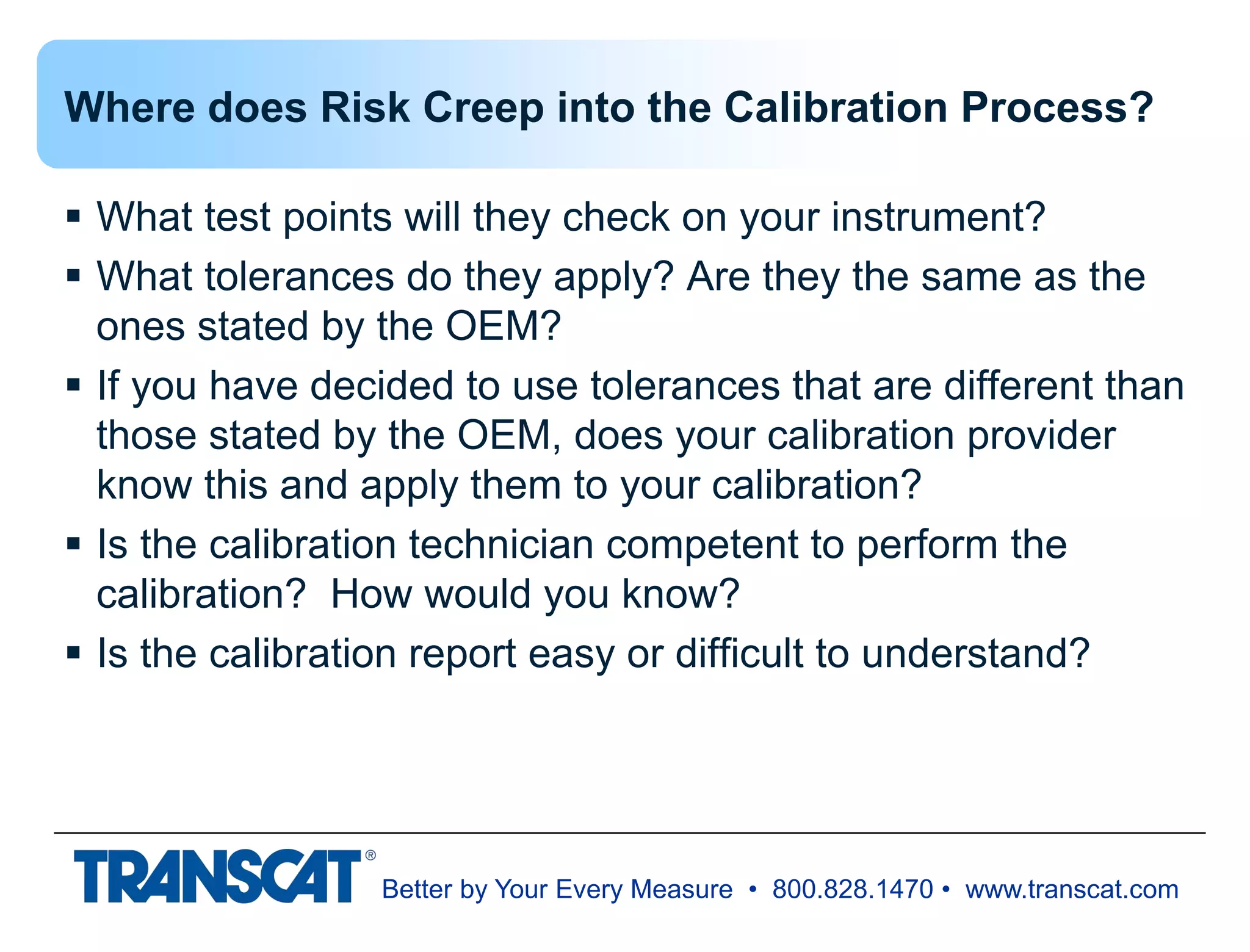 Better by Your Every Measure • 800.828.1470 • www.transcat.com
Where does Risk Creep into the Calibration Process?
 What test points will they check on your instrument?
 What tolerances do they apply? Are they the same as the
ones stated by the OEM?
 If you have decided to use tolerances that are different than
those stated by the OEM, does your calibration provider
know this and apply them to your calibration?
 Is the calibration technician competent to perform the
calibration? How would you know?
 Is the calibration report easy or difficult to understand?
 