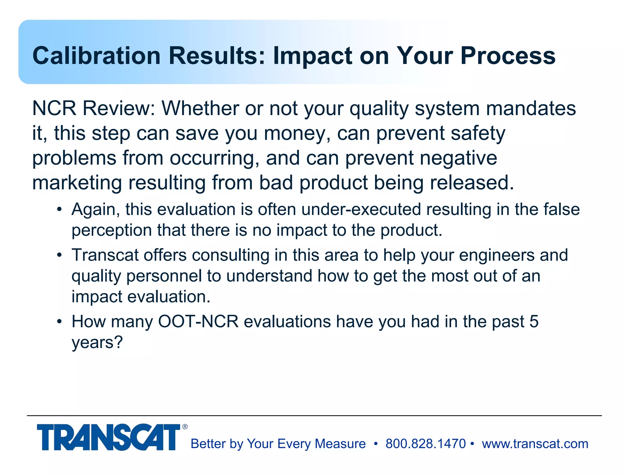 Better by Your Every Measure • 800.828.1470 • www.transcat.com
Calibration Results: Impact on Your Process
NCR Review: Whether or not your quality system mandates
it, this step can save you money, can prevent safety
problems from occurring, and can prevent negative
marketing resulting from bad product being released.
• Again, this evaluation is often under-executed resulting in the false
perception that there is no impact to the product.
• Transcat offers consulting in this area to help your engineers and
quality personnel to understand how to get the most out of an
impact evaluation.
• How many OOT-NCR evaluations have you had in the past 5
years?
 