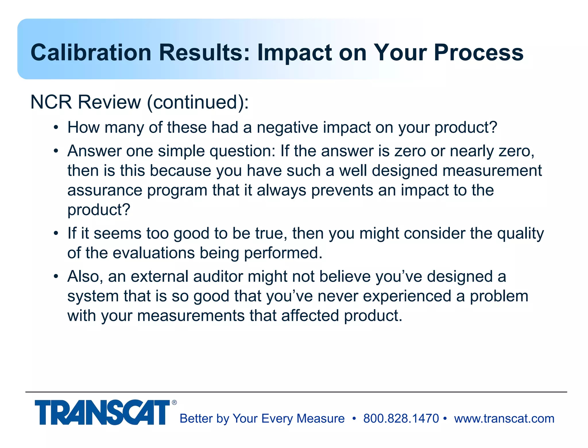Better by Your Every Measure • 800.828.1470 • www.transcat.com
Calibration Results: Impact on Your Process
NCR Review (continued):
• How many of these had a negative impact on your product?
• Answer one simple question: If the answer is zero or nearly zero,
then is this because you have such a well designed measurement
assurance program that it always prevents an impact to the
product?
• If it seems too good to be true, then you might consider the quality
of the evaluations being performed.
• Also, an external auditor might not believe you’ve designed a
system that is so good that you’ve never experienced a problem
with your measurements that affected product.
 