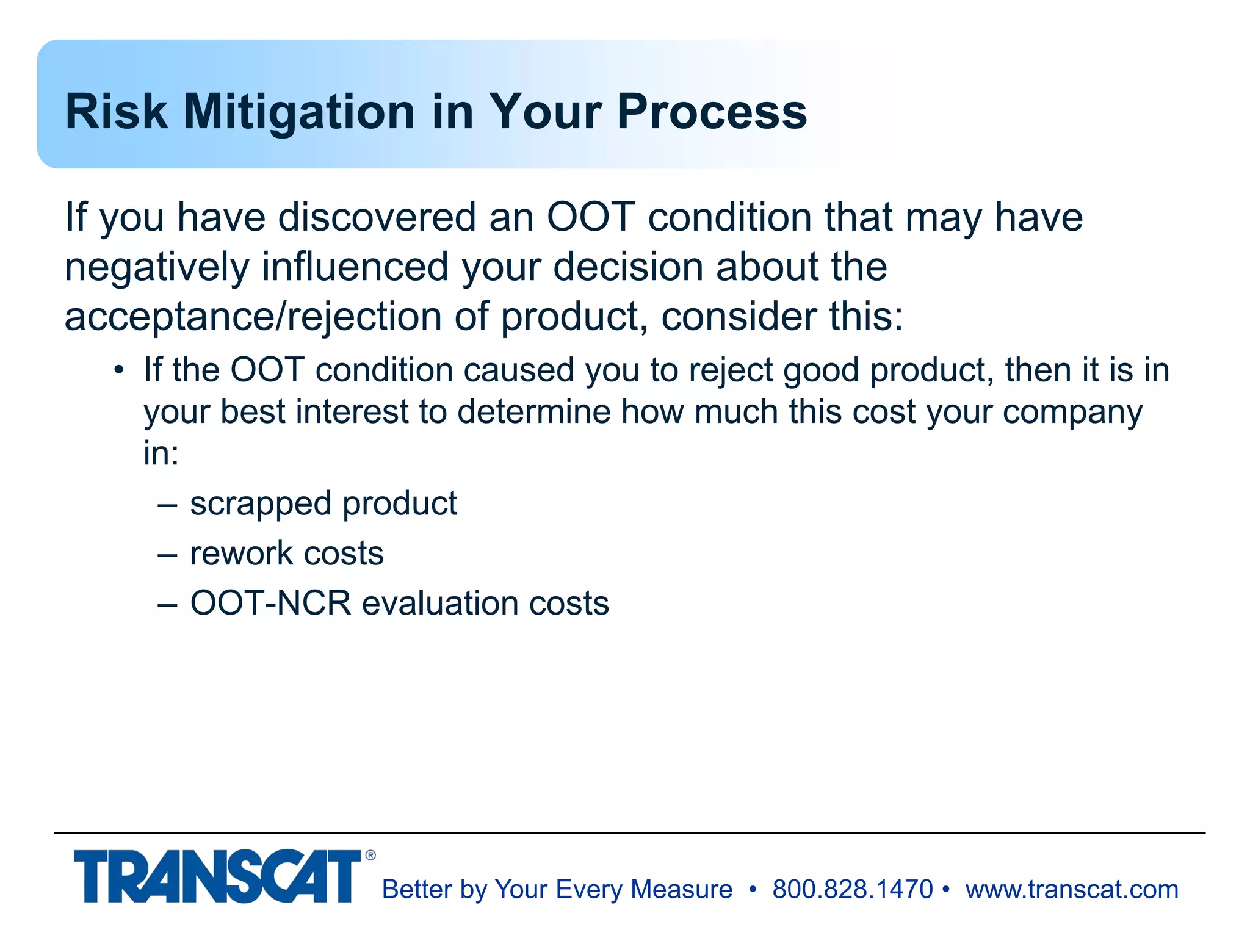Better by Your Every Measure • 800.828.1470 • www.transcat.com
Risk Mitigation in Your Process
If you have discovered an OOT condition that may have
negatively influenced your decision about the
acceptance/rejection of product, consider this:
• If the OOT condition caused you to reject good product, then it is in
your best interest to determine how much this cost your company
in:
– scrapped product
– rework costs
– OOT-NCR evaluation costs
 