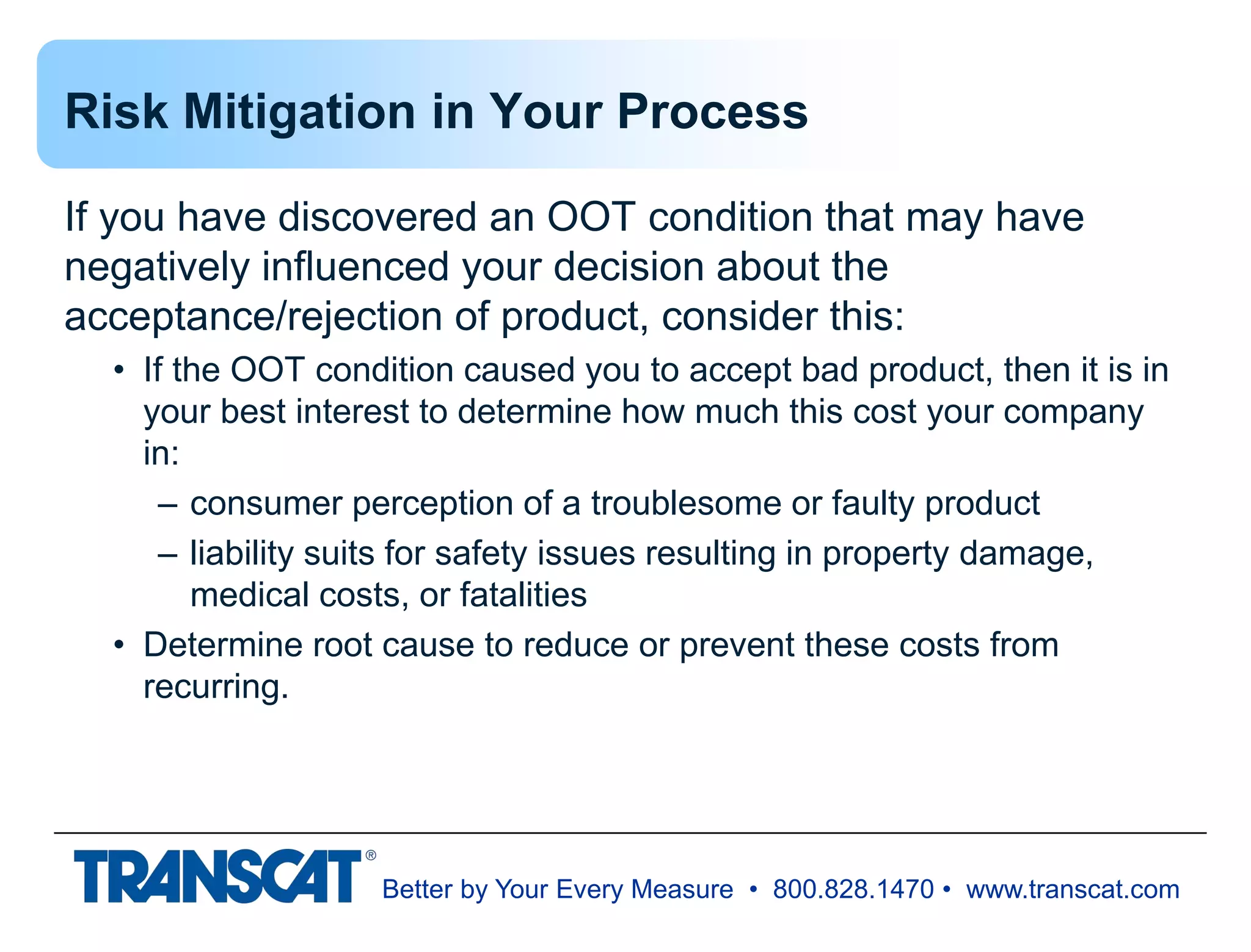 Better by Your Every Measure • 800.828.1470 • www.transcat.com
Risk Mitigation in Your Process
If you have discovered an OOT condition that may have
negatively influenced your decision about the
acceptance/rejection of product, consider this:
• If the OOT condition caused you to accept bad product, then it is in
your best interest to determine how much this cost your company
in:
– consumer perception of a troublesome or faulty product
– liability suits for safety issues resulting in property damage,
medical costs, or fatalities
• Determine root cause to reduce or prevent these costs from
recurring.
 