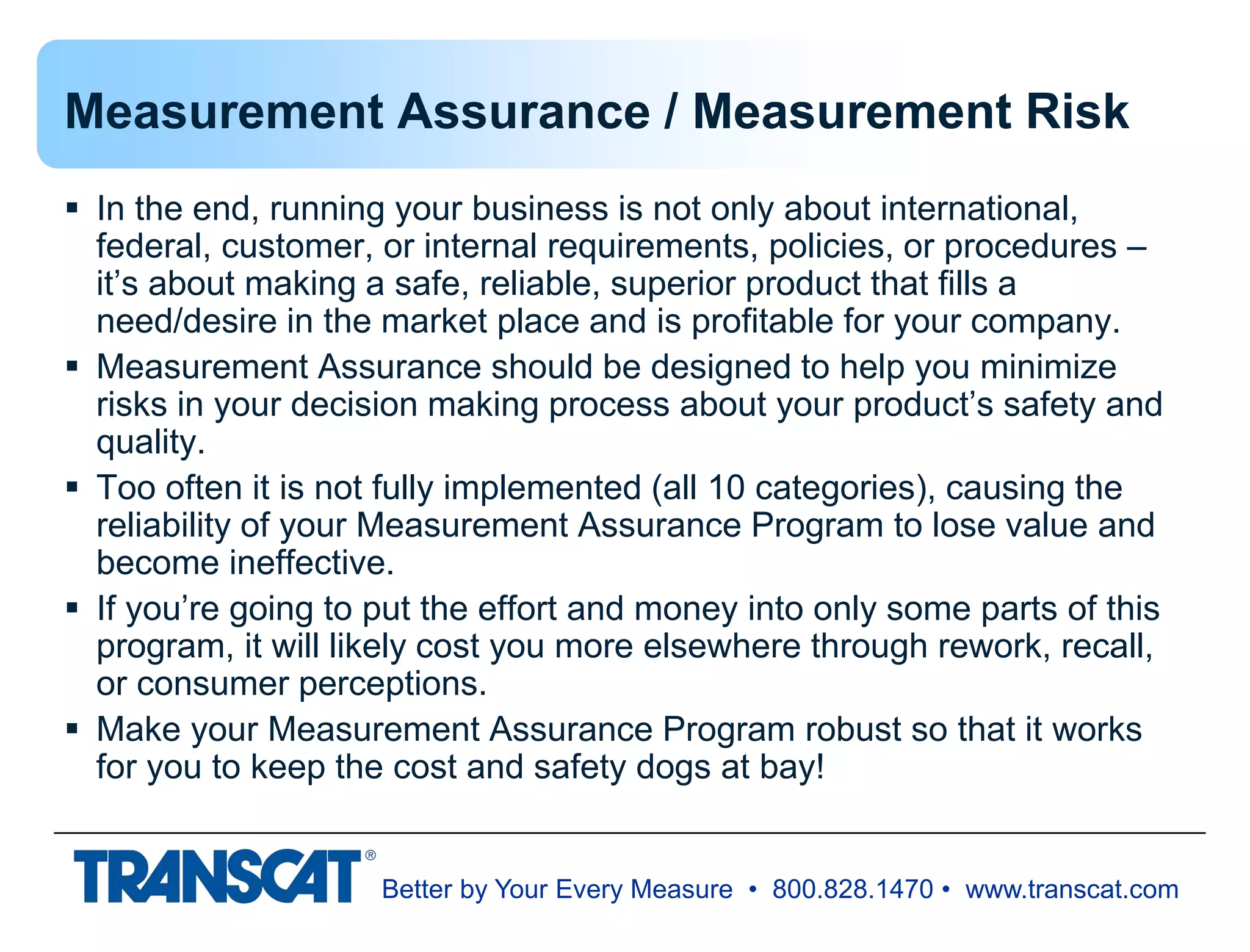 Better by Your Every Measure • 800.828.1470 • www.transcat.com
Measurement Assurance / Measurement Risk
 In the end, running your business is not only about international,
federal, customer, or internal requirements, policies, or procedures –
it’s about making a safe, reliable, superior product that fills a
need/desire in the market place and is profitable for your company.
 Measurement Assurance should be designed to help you minimize
risks in your decision making process about your product’s safety and
quality.
 Too often it is not fully implemented (all 10 categories), causing the
reliability of your Measurement Assurance Program to lose value and
become ineffective.
 If you’re going to put the effort and money into only some parts of this
program, it will likely cost you more elsewhere through rework, recall,
or consumer perceptions.
 Make your Measurement Assurance Program robust so that it works
for you to keep the cost and safety dogs at bay!
 