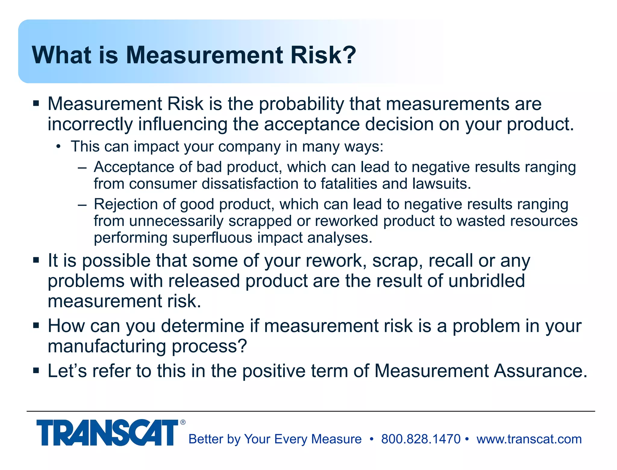 Better by Your Every Measure • 800.828.1470 • www.transcat.com
What is Measurement Risk?
 Measurement Risk is the probability that measurements are
incorrectly influencing the acceptance decision on your product.
• This can impact your company in many ways:
– Acceptance of bad product, which can lead to negative results ranging
from consumer dissatisfaction to fatalities and lawsuits.
– Rejection of good product, which can lead to negative results ranging
from unnecessarily scrapped or reworked product to wasted resources
performing superfluous impact analyses.
 It is possible that some of your rework, scrap, recall or any
problems with released product are the result of unbridled
measurement risk.
 How can you determine if measurement risk is a problem in your
manufacturing process?
 Let’s refer to this in the positive term of Measurement Assurance.
 