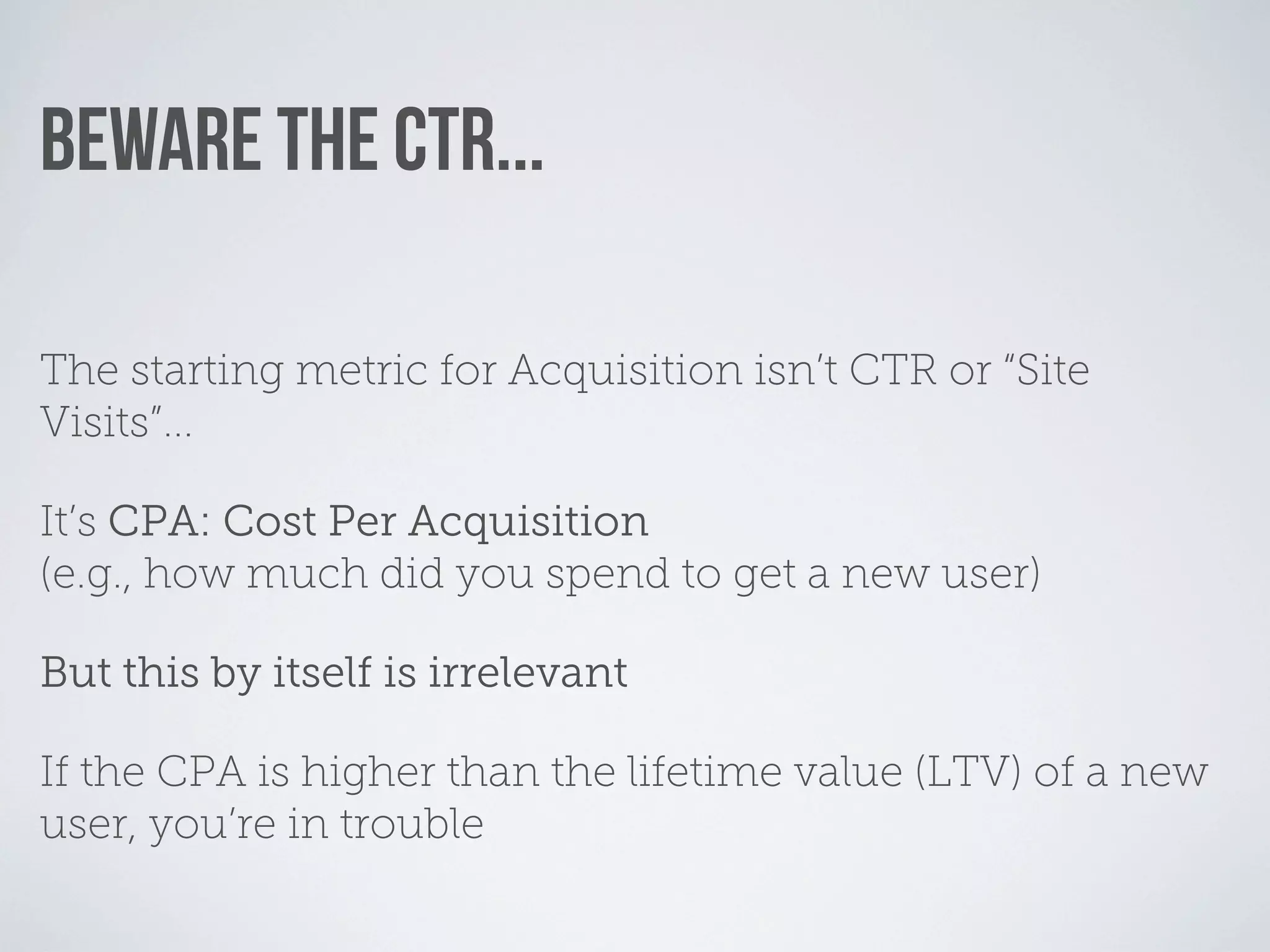 BEWARE THE CTR...

The starting metric for Acquisition isn’t CTR or “Site
Visits”...

It’s CPA: Cost Per Acquisition
(e.g., how much did you spend to get a new user)

But this by itself is irrelevant

If the CPA is higher than the lifetime value (LTV) of a new
user, you’re in trouble
 